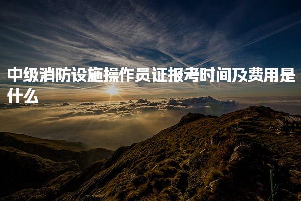 中级消防设施操作员证报考时间及费用是什么