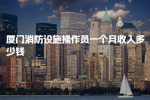 厦门消防设施操作员一个月收入多少钱 待遇前景如何
