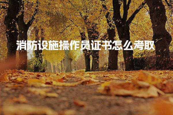 消防设施操作员证书怎么考取 如何报名考试