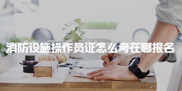 消防设施操作员证怎么考在哪报名及报名流程